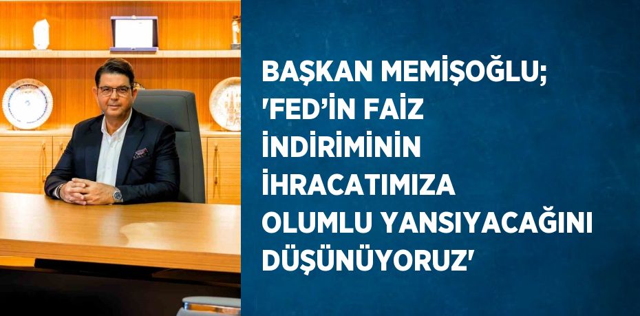 BAŞKAN MEMİŞOĞLU; 'FED’İN FAİZ İNDİRİMİNİN İHRACATIMIZA OLUMLU YANSIYACAĞINI DÜŞÜNÜYORUZ'