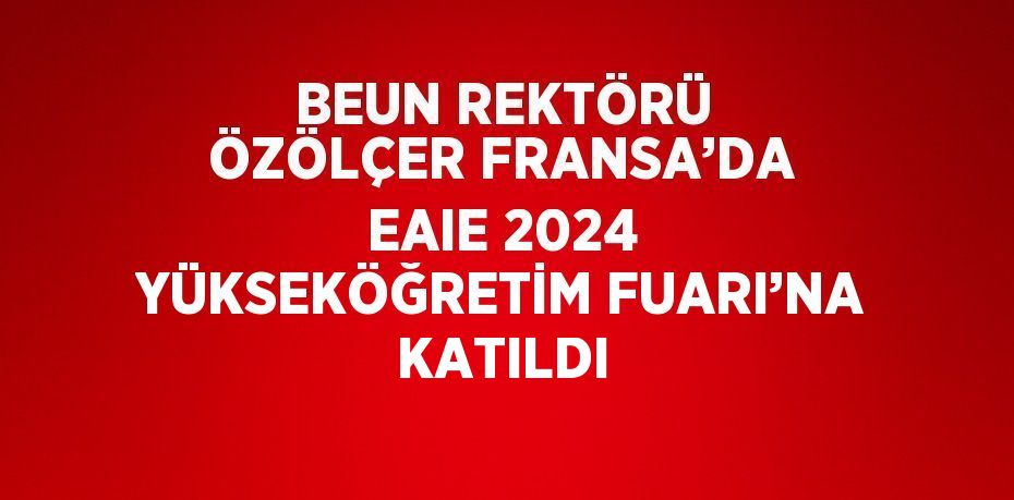 BEUN REKTÖRÜ ÖZÖLÇER FRANSA’DA EAIE 2024 YÜKSEKÖĞRETİM FUARI’NA KATILDI