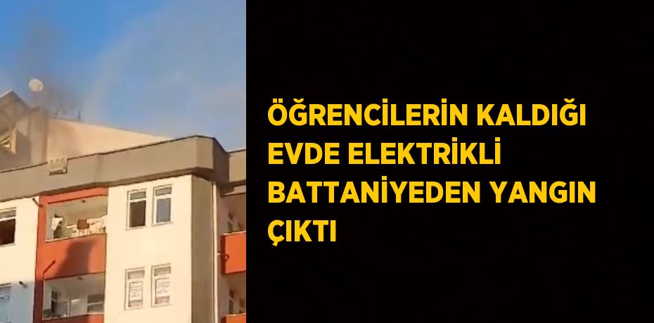 ÖĞRENCİLERİN KALDIĞI EVDE ELEKTRİKLİ BATTANİYEDEN YANGIN ÇIKTI