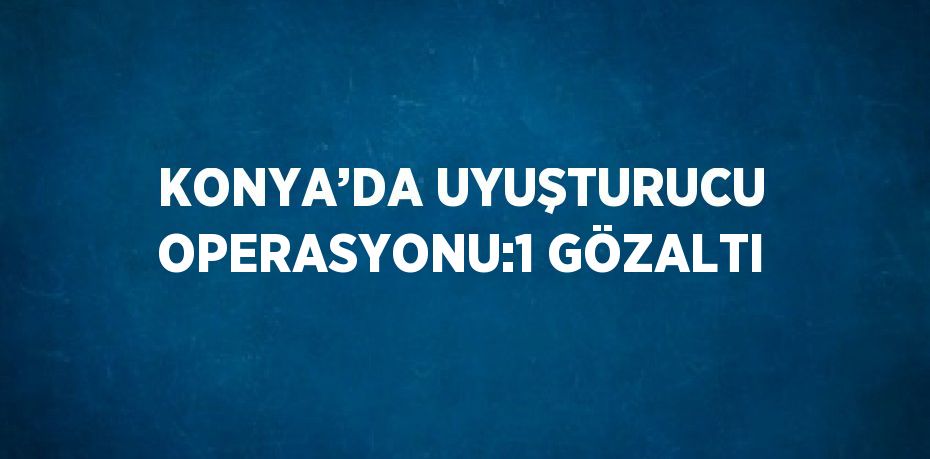 KONYA’DA UYUŞTURUCU OPERASYONU:1 GÖZALTI