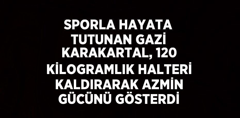 SPORLA HAYATA TUTUNAN GAZİ KARAKARTAL, 120 KİLOGRAMLIK HALTERİ KALDIRARAK AZMİN GÜCÜNÜ GÖSTERDİ