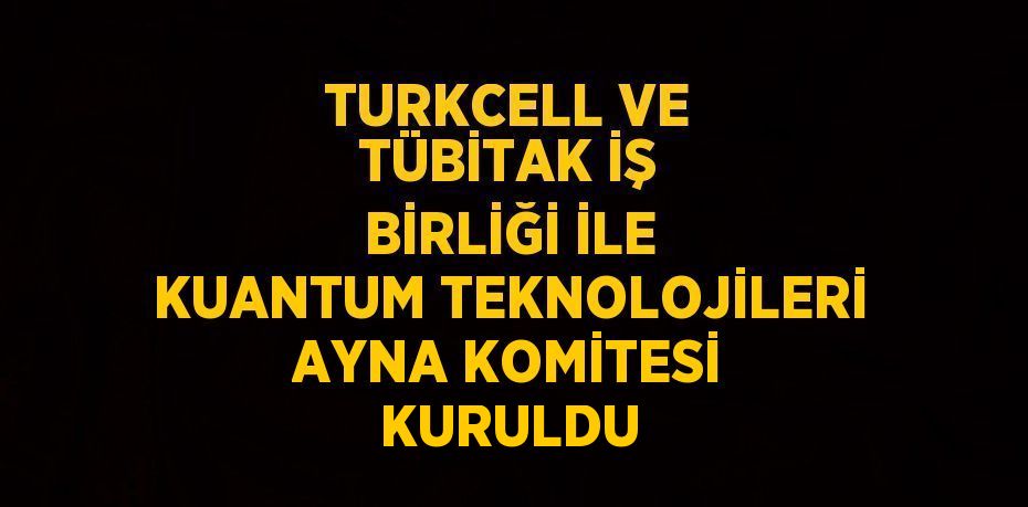 TURKCELL VE TÜBİTAK İŞ BİRLİĞİ İLE KUANTUM TEKNOLOJİLERİ AYNA KOMİTESİ KURULDU