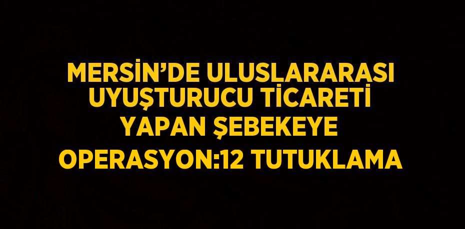 MERSİN’DE ULUSLARARASI UYUŞTURUCU TİCARETİ YAPAN ŞEBEKEYE OPERASYON:12 TUTUKLAMA