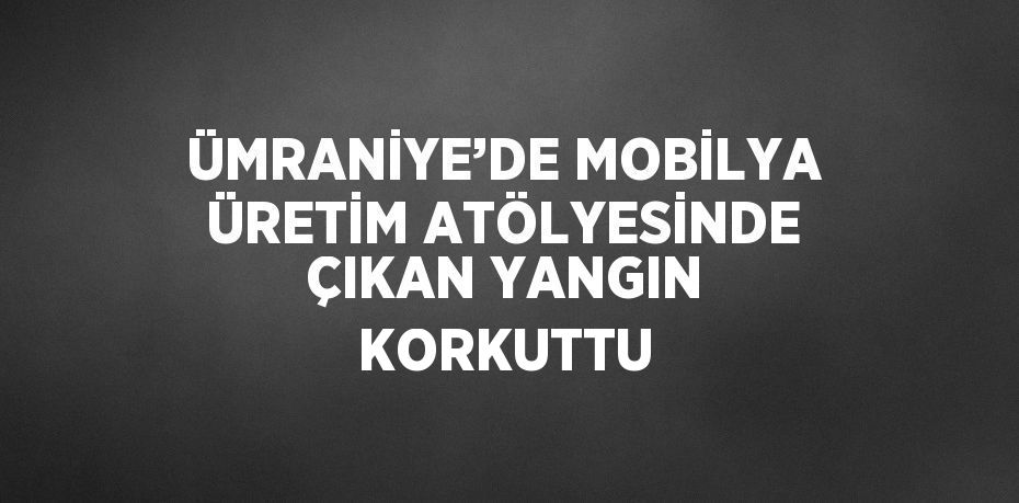 ÜMRANİYE’DE MOBİLYA ÜRETİM ATÖLYESİNDE ÇIKAN YANGIN KORKUTTU