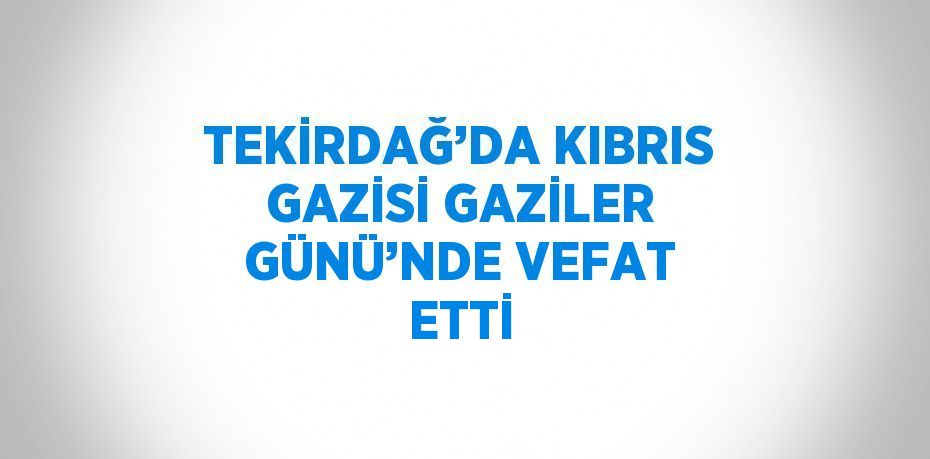 TEKİRDAĞ’DA KIBRIS GAZİSİ GAZİLER GÜNÜ’NDE VEFAT ETTİ