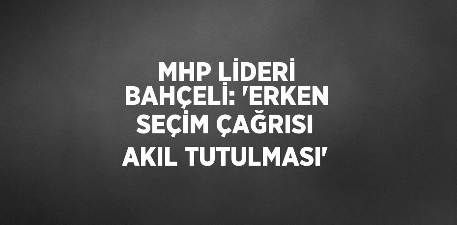 MHP LİDERİ BAHÇELİ: 'ERKEN SEÇİM ÇAĞRISI AKIL TUTULMASI'