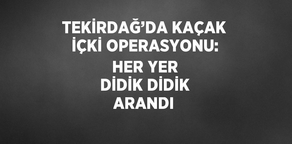 TEKİRDAĞ’DA KAÇAK İÇKİ OPERASYONU: HER YER DİDİK DİDİK ARANDI