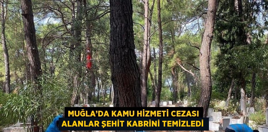 MUĞLA’DA KAMU HİZMETİ CEZASI ALANLAR ŞEHİT KABRİNİ TEMİZLEDİ