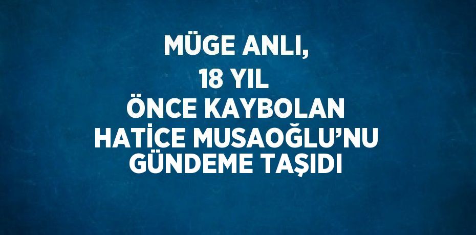 MÜGE ANLI, 18 YIL ÖNCE KAYBOLAN HATİCE MUSAOĞLU’NU GÜNDEME TAŞIDI