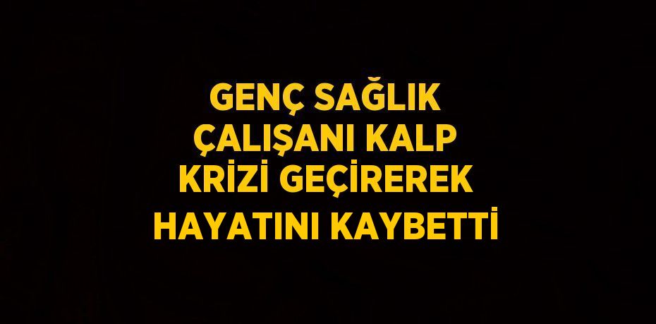 GENÇ SAĞLIK ÇALIŞANI KALP KRİZİ GEÇİREREK HAYATINI KAYBETTİ