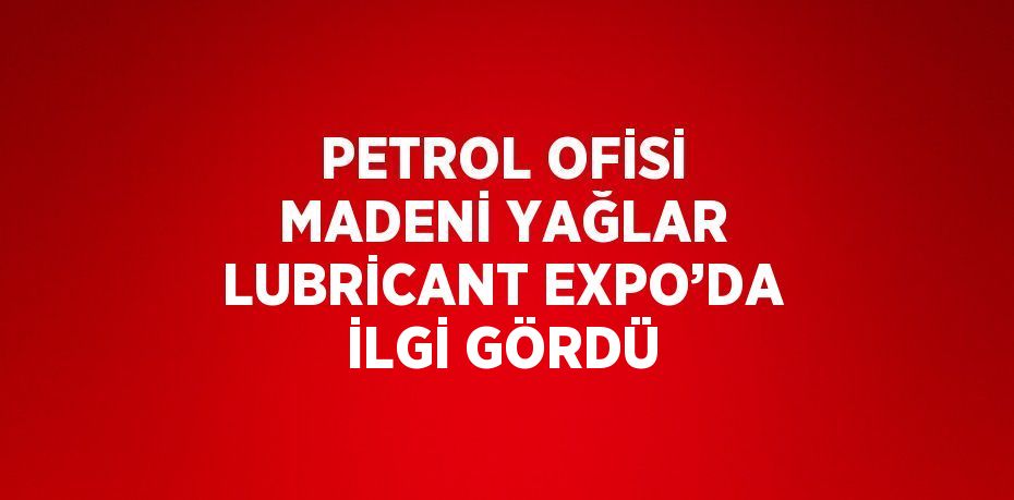 PETROL OFİSİ MADENİ YAĞLAR LUBRİCANT EXPO’DA İLGİ GÖRDÜ