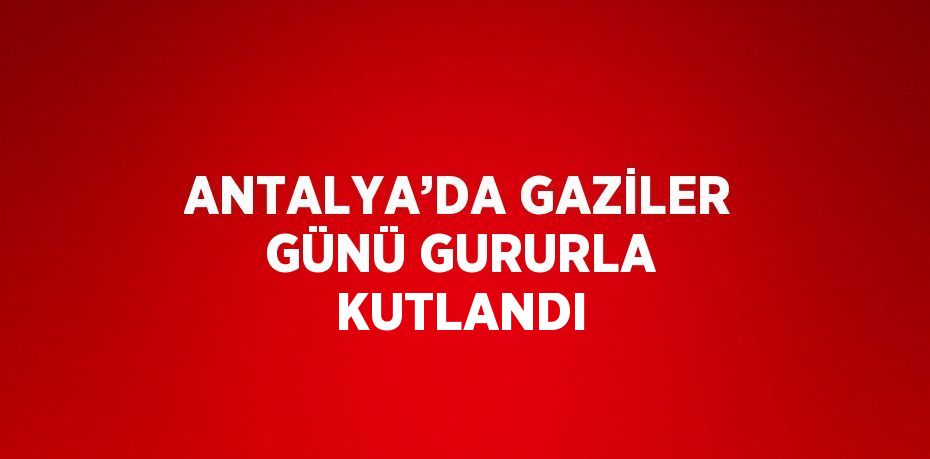 ANTALYA’DA GAZİLER GÜNÜ GURURLA KUTLANDI