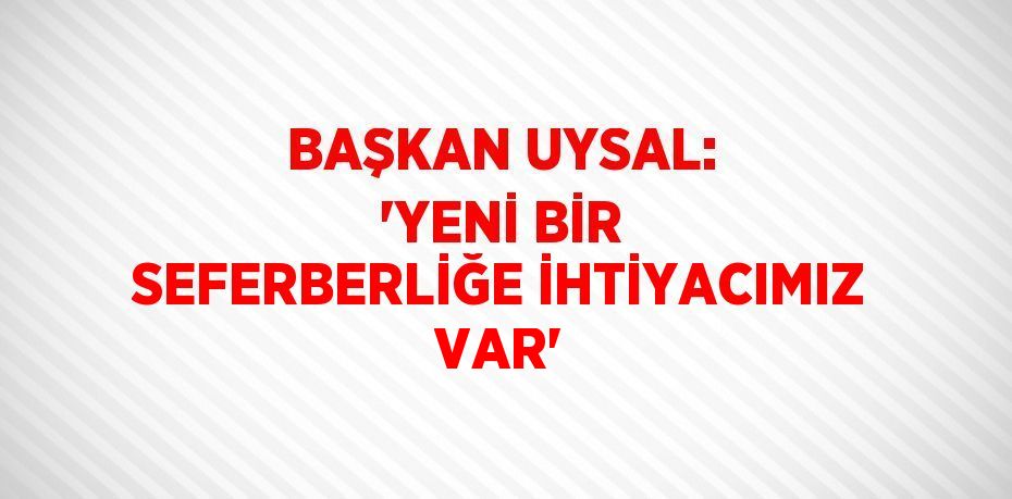 BAŞKAN UYSAL: 'YENİ BİR SEFERBERLİĞE İHTİYACIMIZ VAR'