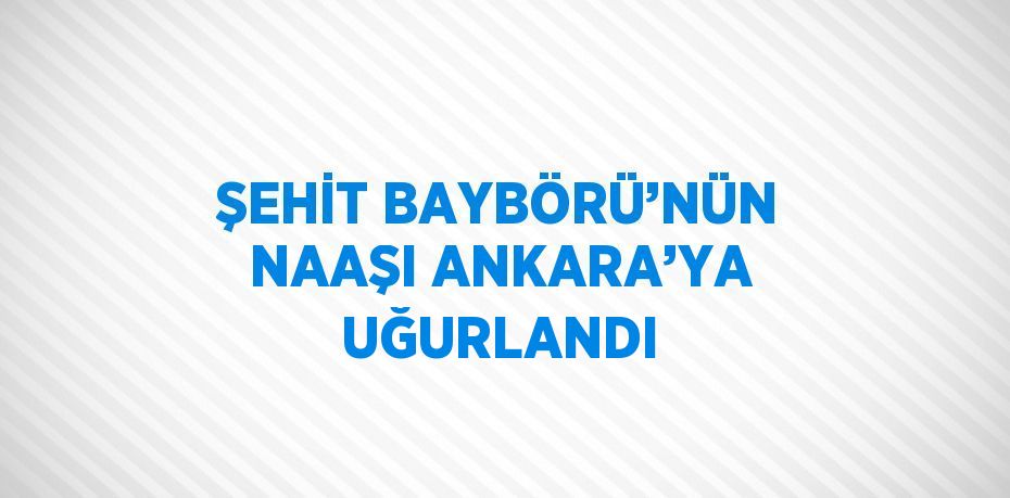 ŞEHİT BAYBÖRÜ’NÜN NAAŞI ANKARA’YA UĞURLANDI