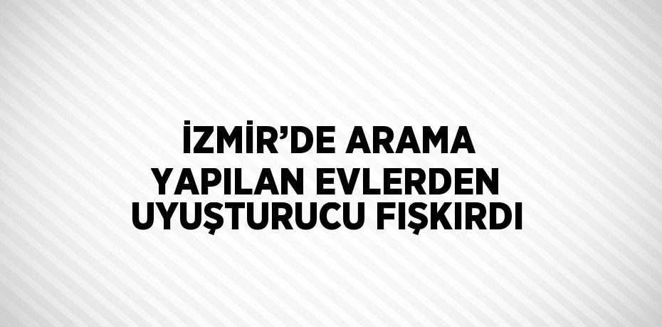 İZMİR’DE ARAMA YAPILAN EVLERDEN UYUŞTURUCU FIŞKIRDI