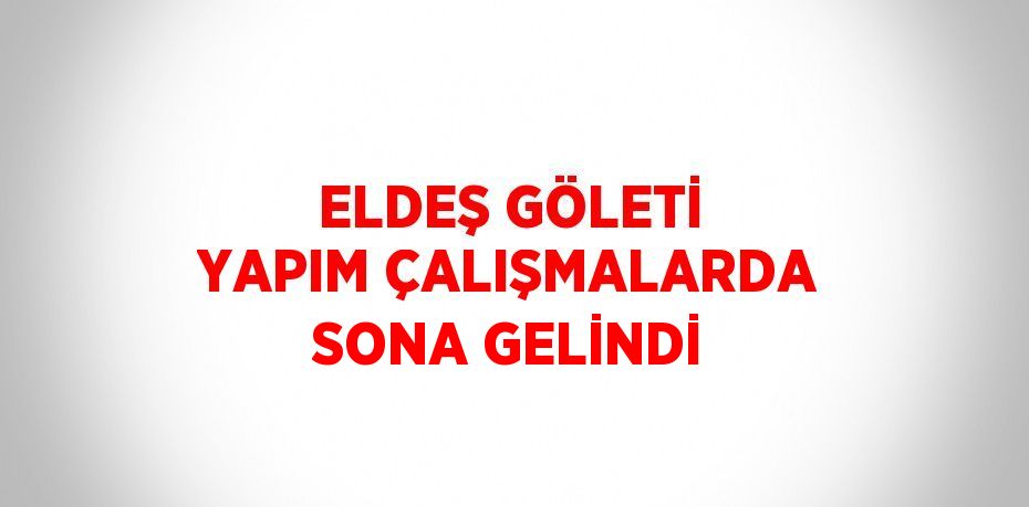 ELDEŞ GÖLETİ YAPIM ÇALIŞMALARDA SONA GELİNDİ