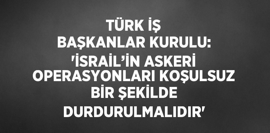 TÜRK İŞ BAŞKANLAR KURULU: 'İSRAİL’İN ASKERİ OPERASYONLARI KOŞULSUZ BİR ŞEKİLDE DURDURULMALIDIR'