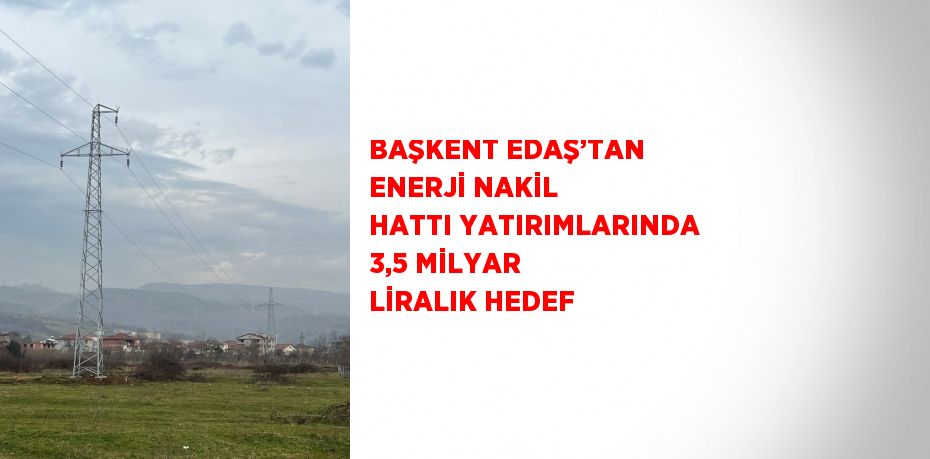 BAŞKENT EDAŞ’TAN ENERJİ NAKİL HATTI YATIRIMLARINDA 3,5 MİLYAR LİRALIK HEDEF