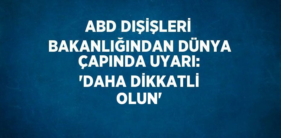 ABD DIŞİŞLERİ BAKANLIĞINDAN DÜNYA ÇAPINDA UYARI: 'DAHA DİKKATLİ OLUN'