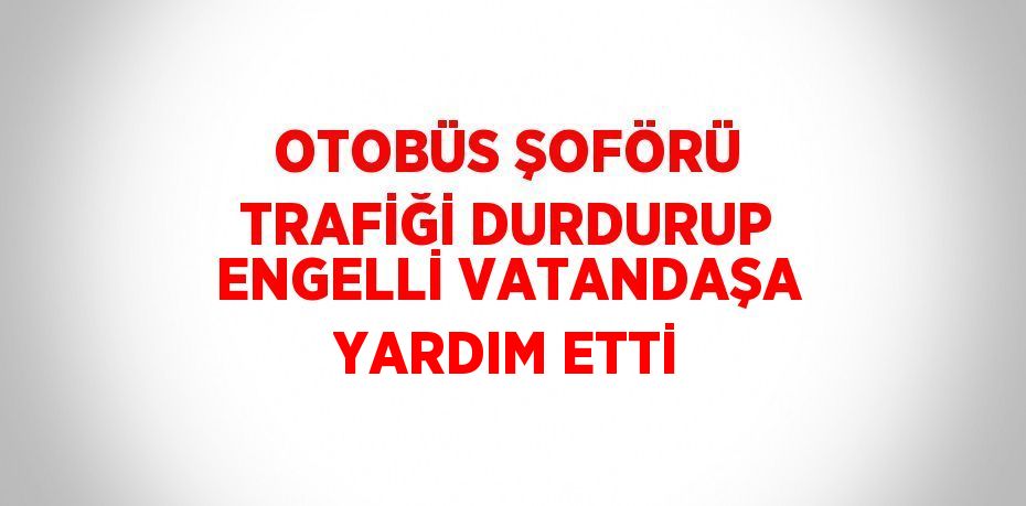 OTOBÜS ŞOFÖRÜ TRAFİĞİ DURDURUP ENGELLİ VATANDAŞA YARDIM ETTİ