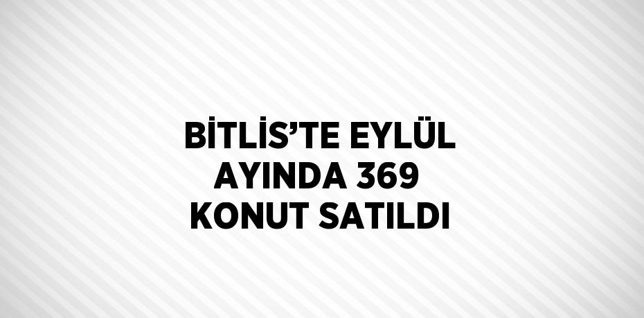 BİTLİS’TE EYLÜL AYINDA 369 KONUT SATILDI