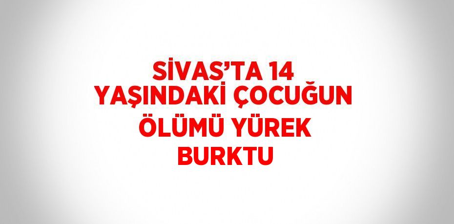 SİVAS’TA 14 YAŞINDAKİ ÇOCUĞUN ÖLÜMÜ YÜREK BURKTU