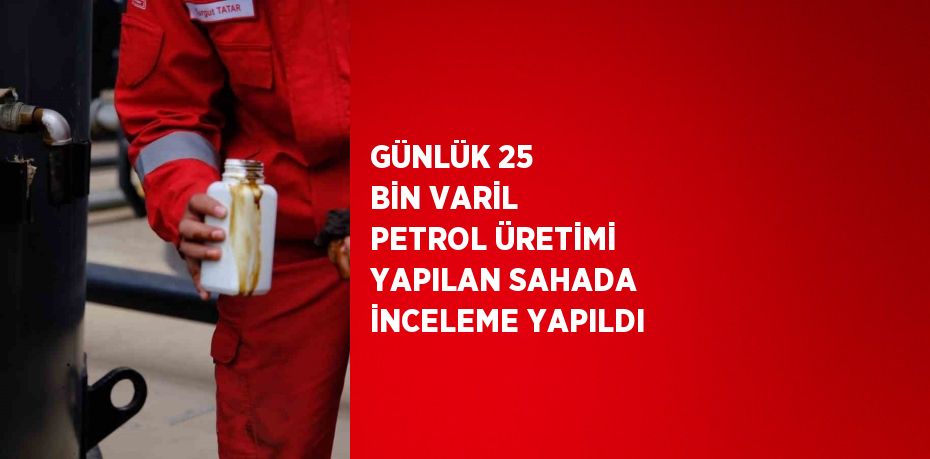 GÜNLÜK 25 BİN VARİL PETROL ÜRETİMİ YAPILAN SAHADA İNCELEME YAPILDI