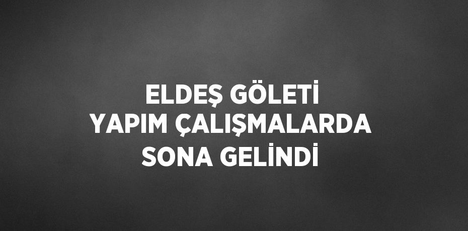 ELDEŞ GÖLETİ YAPIM ÇALIŞMALARDA SONA GELİNDİ