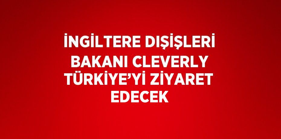 İNGİLTERE DIŞİŞLERİ BAKANI CLEVERLY TÜRKİYE’Yİ ZİYARET EDECEK