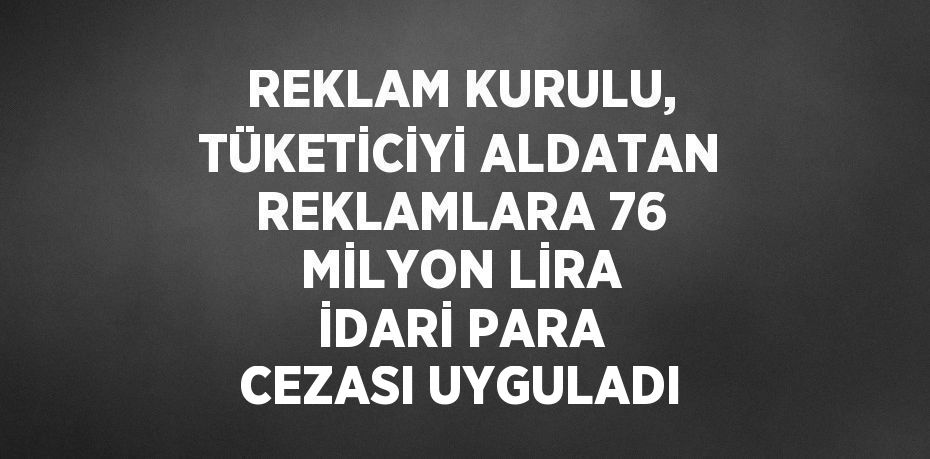 REKLAM KURULU, TÜKETİCİYİ ALDATAN REKLAMLARA 76 MİLYON LİRA İDARİ PARA CEZASI UYGULADI