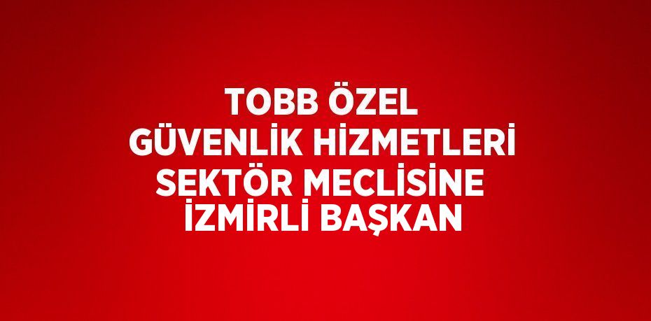 TOBB ÖZEL GÜVENLİK HİZMETLERİ SEKTÖR MECLİSİNE İZMİRLİ BAŞKAN