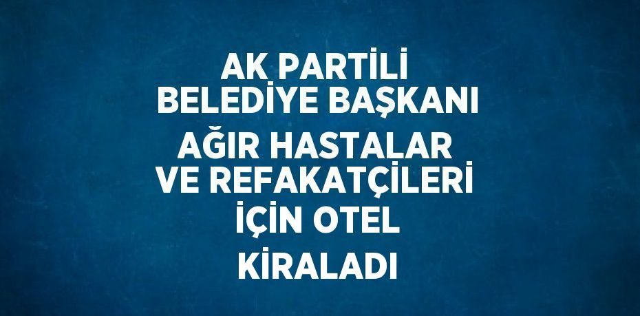 AK PARTİLİ BELEDİYE BAŞKANI AĞIR HASTALAR VE REFAKATÇİLERİ İÇİN OTEL KİRALADI