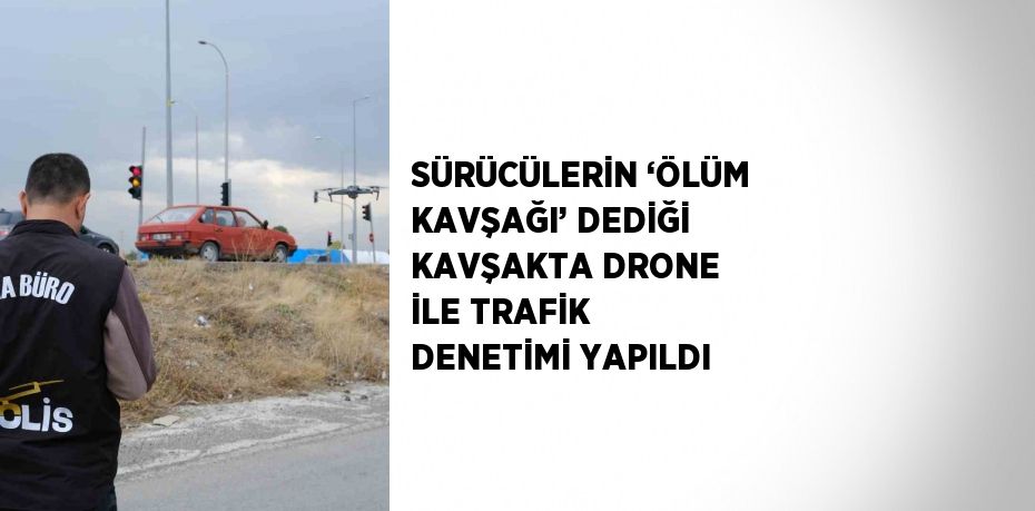 SÜRÜCÜLERİN ‘ÖLÜM KAVŞAĞI’ DEDİĞİ KAVŞAKTA DRONE İLE TRAFİK DENETİMİ YAPILDI