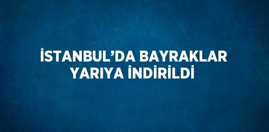 İSTANBUL’DA BAYRAKLAR YARIYA İNDİRİLDİ