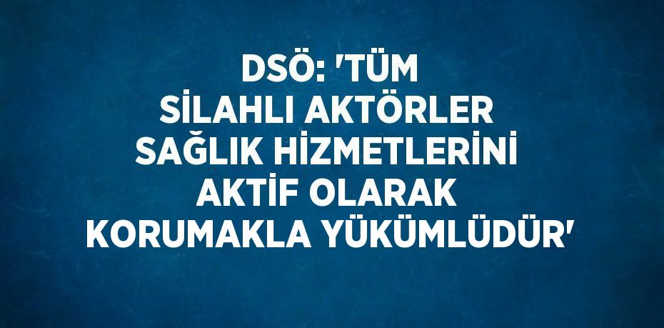 DSÖ: 'TÜM SİLAHLI AKTÖRLER SAĞLIK HİZMETLERİNİ AKTİF OLARAK KORUMAKLA YÜKÜMLÜDÜR'