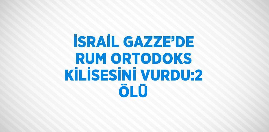 İSRAİL GAZZE’DE RUM ORTODOKS KİLİSESİNİ VURDU:2 ÖLÜ