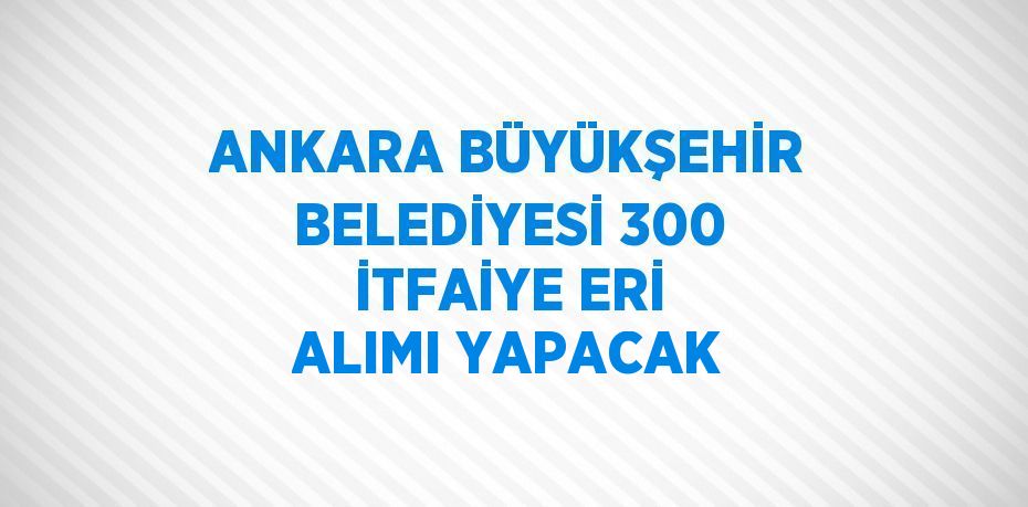 ANKARA BÜYÜKŞEHİR BELEDİYESİ 300 İTFAİYE ERİ ALIMI YAPACAK