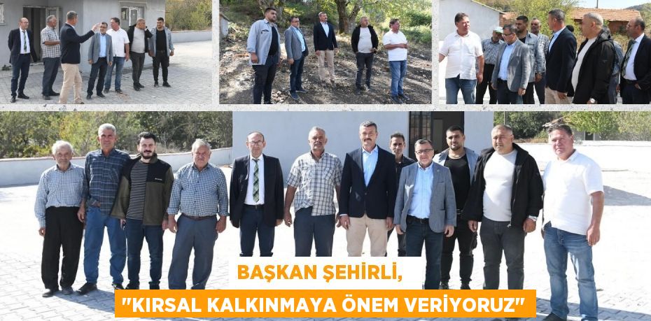 BAŞKAN ŞEHİRLİ,   "KIRSAL KALKINMAYA ÖNEM VERİYORUZ"