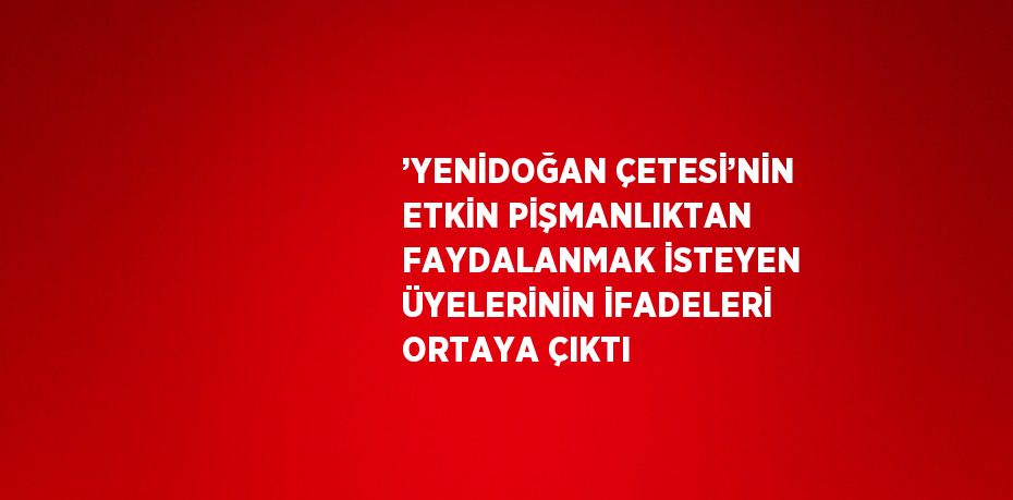 ’YENİDOĞAN ÇETESİ’NİN ETKİN PİŞMANLIKTAN FAYDALANMAK İSTEYEN ÜYELERİNİN İFADELERİ ORTAYA ÇIKTI