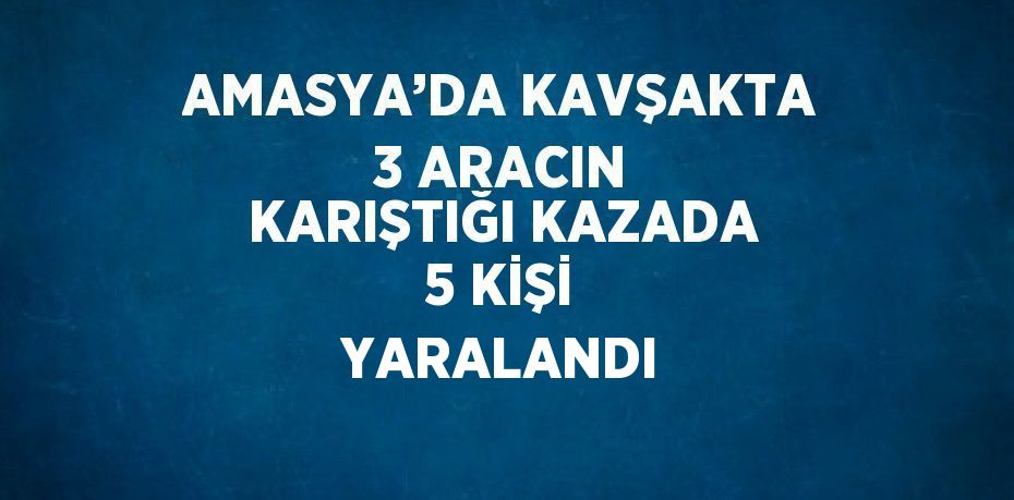 AMASYA’DA KAVŞAKTA 3 ARACIN KARIŞTIĞI KAZADA 5 KİŞİ YARALANDI