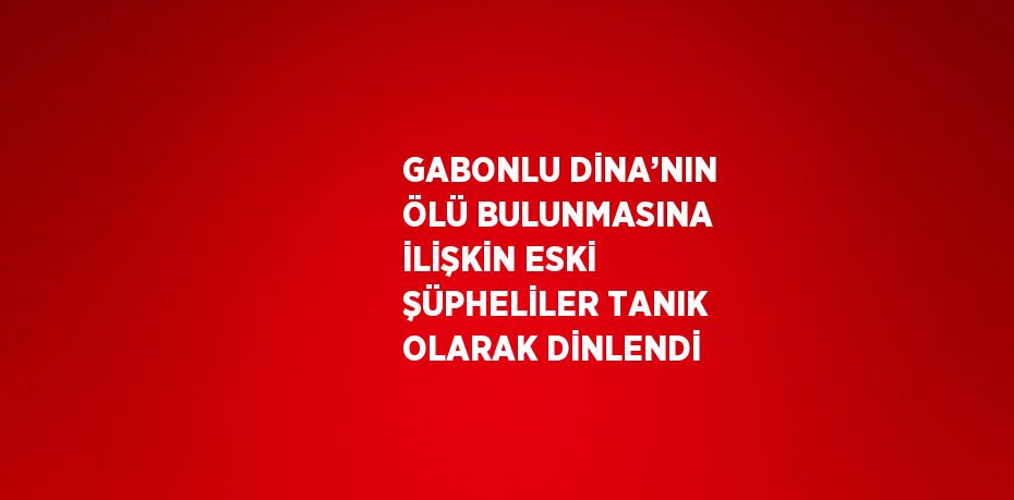 GABONLU DİNA’NIN ÖLÜ BULUNMASINA İLİŞKİN ESKİ ŞÜPHELİLER TANIK OLARAK DİNLENDİ