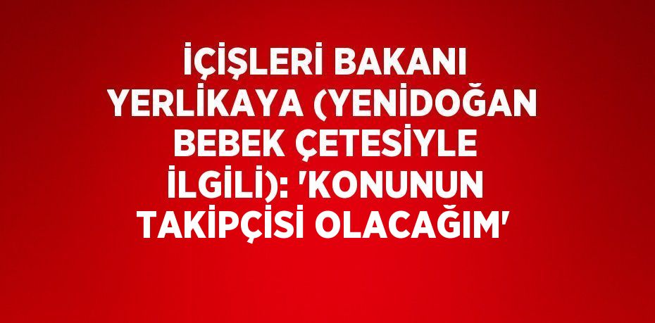 İÇİŞLERİ BAKANI YERLİKAYA (YENİDOĞAN BEBEK ÇETESİYLE İLGİLİ): 'KONUNUN TAKİPÇİSİ OLACAĞIM'