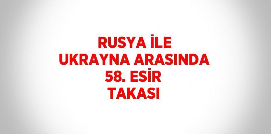 RUSYA İLE UKRAYNA ARASINDA 58. ESİR TAKASI