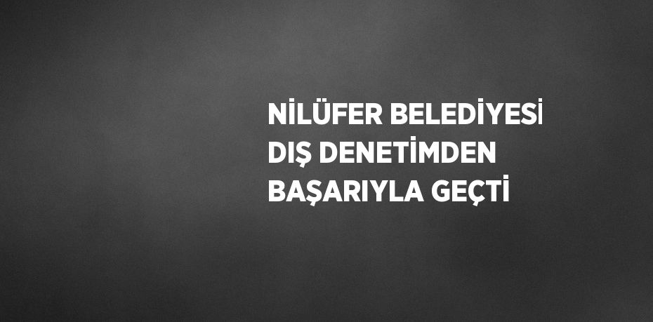 NİLÜFER BELEDİYESİ DIŞ DENETİMDEN BAŞARIYLA GEÇTİ