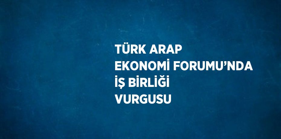 TÜRK ARAP EKONOMİ FORUMU’NDA İŞ BİRLİĞİ VURGUSU