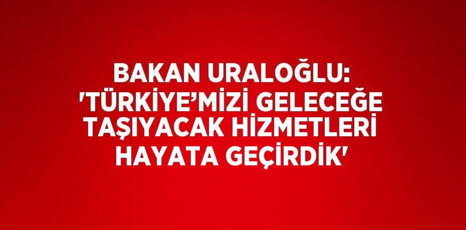 BAKAN URALOĞLU: 'TÜRKİYE’MİZİ GELECEĞE TAŞIYACAK HİZMETLERİ HAYATA GEÇİRDİK'