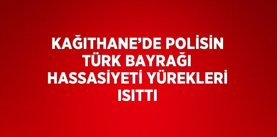 KAĞITHANE’DE POLİSİN TÜRK BAYRAĞI HASSASİYETİ YÜREKLERİ ISITTI