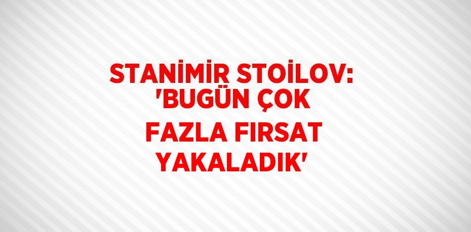 STANİMİR STOİLOV: 'BUGÜN ÇOK FAZLA FIRSAT YAKALADIK'