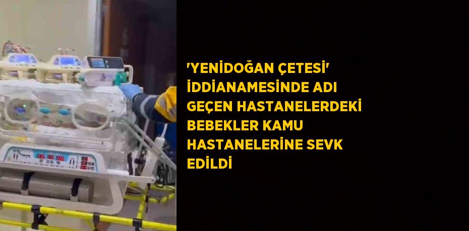 'YENİDOĞAN ÇETESİ' İDDİANAMESİNDE ADI GEÇEN HASTANELERDEKİ BEBEKLER KAMU HASTANELERİNE SEVK EDİLDİ