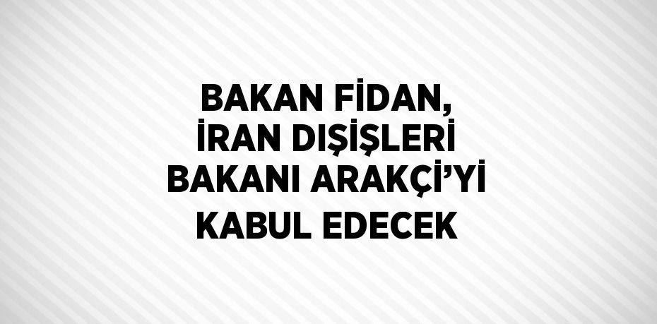 BAKAN FİDAN, İRAN DIŞİŞLERİ BAKANI ARAKÇİ’Yİ KABUL EDECEK